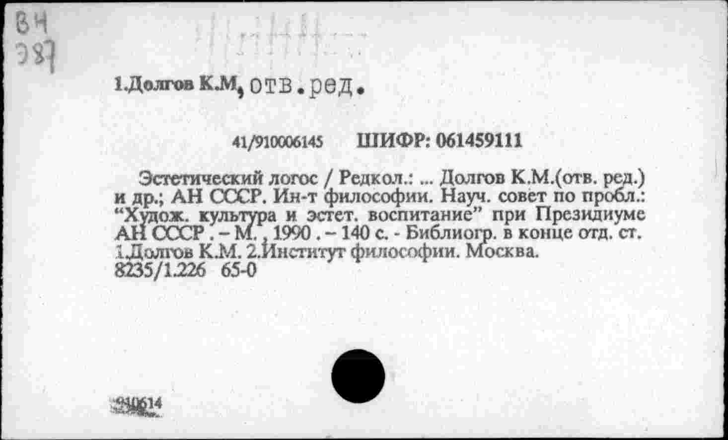 ﻿1 .Долгов КЛ1, отв. ред.
41/910006145 ШИФР: 061459111
Эстетический логос / Редкол.:... Долгов К.М.(отв. ред.) и др.; АН СССР. Ин-т философии. Науч, совет по пробл.: “Худож. культура и эстет, воспитание” при Президиуме АН СССР . - М., 1990 . -140 с. - Библиогр. в конце отд. ст. 1 Долгов К.М. 2.Институт философии. Москва.
8235/1.226 65-0
